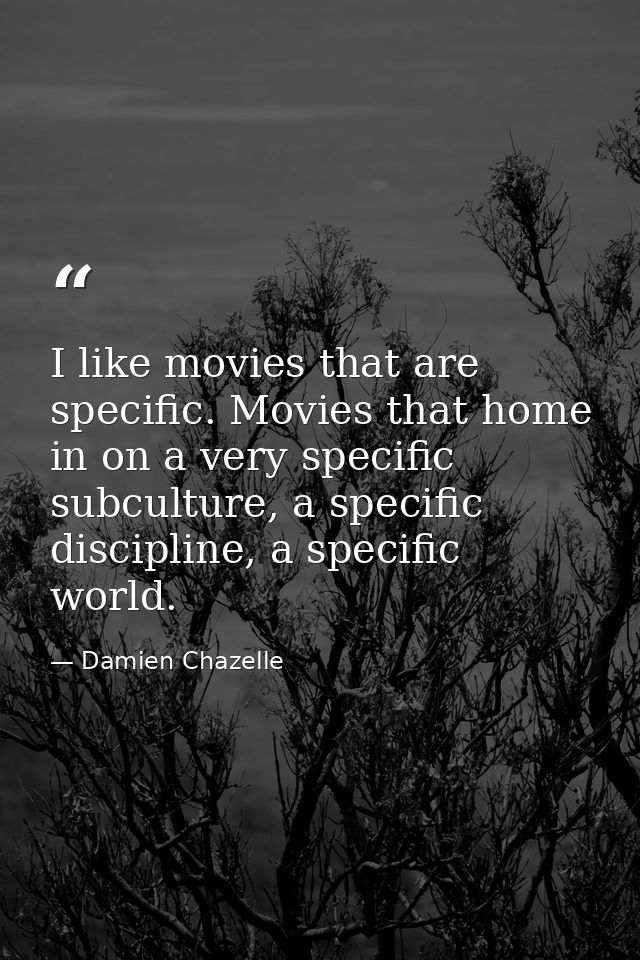 I like movies that are specific. Movies that home in on a very specific subculture, a specific discipline, a specific wo — Damien Chazelle