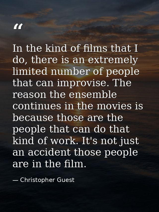 In the kind of films that I do, there is an extremely limited number of people that can improvise. The reason the ensemb — Christopher Guest