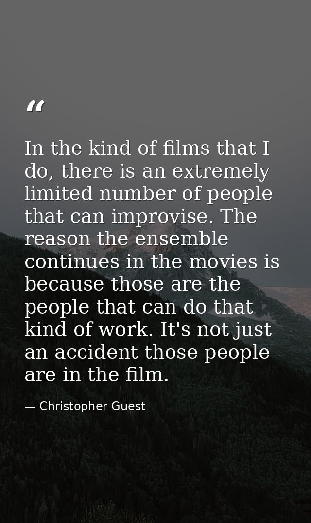 In the kind of films that I do, there is an extremely limited number of people that can improvise. The reason the ensemb — Christopher Guest