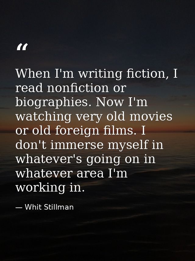 When I'm writing fiction, I read nonfiction or biographies. Now I'm watching very old movies or old foreign films. I don — Whit Stillman