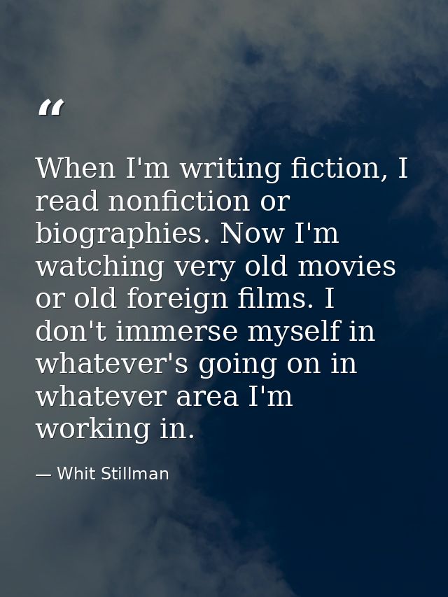 When I'm writing fiction, I read nonfiction or biographies. Now I'm watching very old movies or old foreign films. I don — Whit Stillman