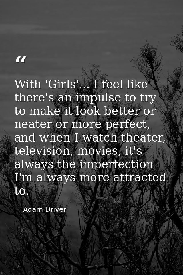 With 'Girls'... I feel like there's an impulse to try to make it look better or neater or more perfect, and when I watch — Adam Driver