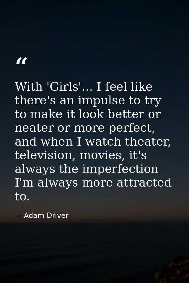 With 'Girls'... I feel like there's an impulse to try to make it look better or neater or more perfect, and when I watch — Adam Driver