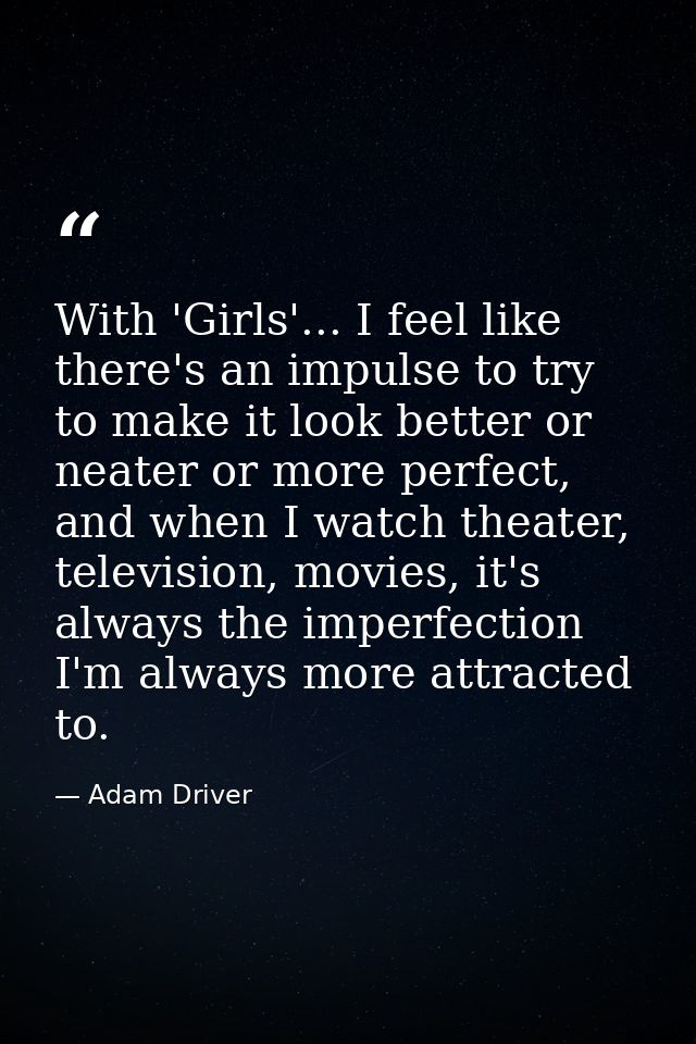 With 'Girls'... I feel like there's an impulse to try to make it look better or neater or more perfect, and when I watch — Adam Driver