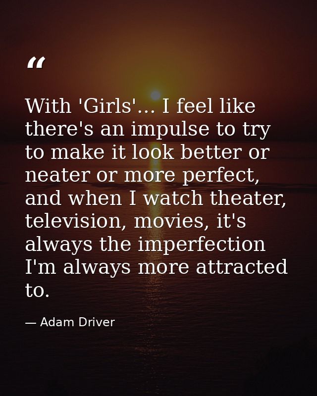 With 'Girls'... I feel like there's an impulse to try to make it look better or neater or more perfect, and when I watch — Adam Driver