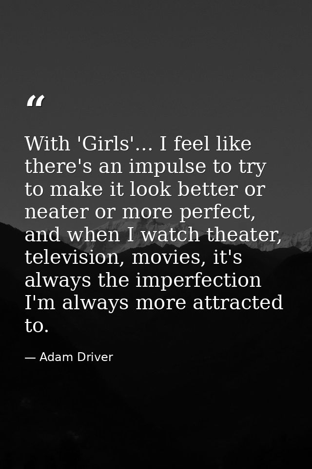 With 'Girls'... I feel like there's an impulse to try to make it look better or neater or more perfect, and when I watch — Adam Driver
