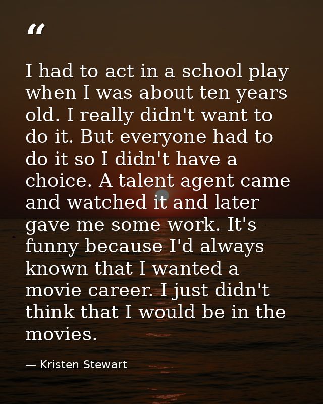 I had to act in a school play when I was about ten years old. I really didn't want to do it. But everyone had to do it s — Kristen Stewart