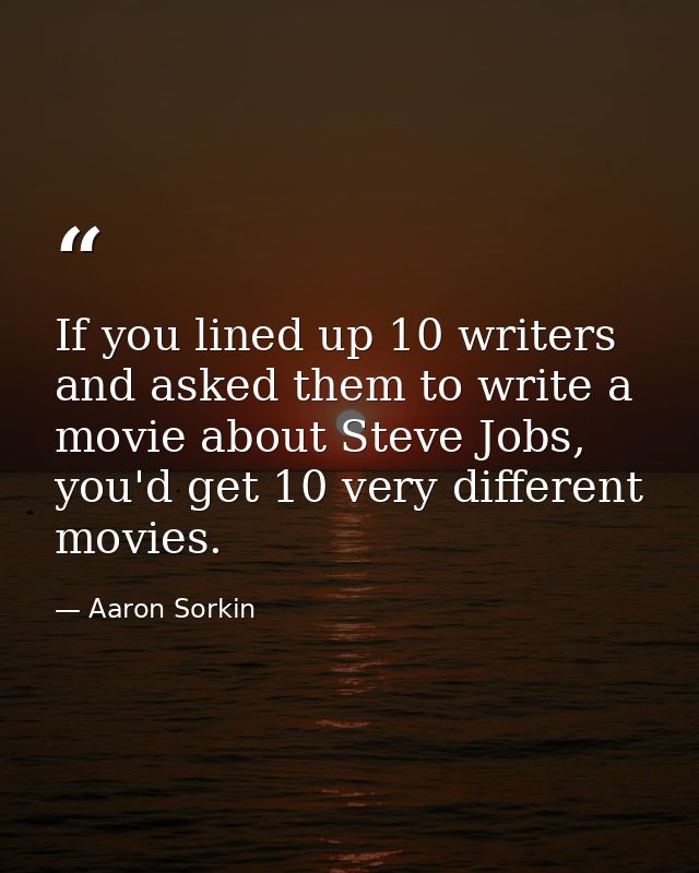 If you lined up 10 writers and asked them to write a movie about Steve Jobs, you'd get 10 very different movies. — Aaron Sorkin
