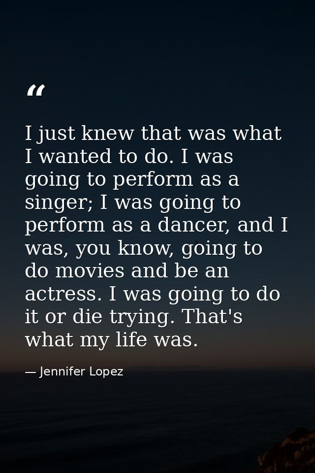 I just knew that was what I wanted to do. I was going to perform as a singer; I was going to perform as a dancer, and I  — Jennifer Lopez