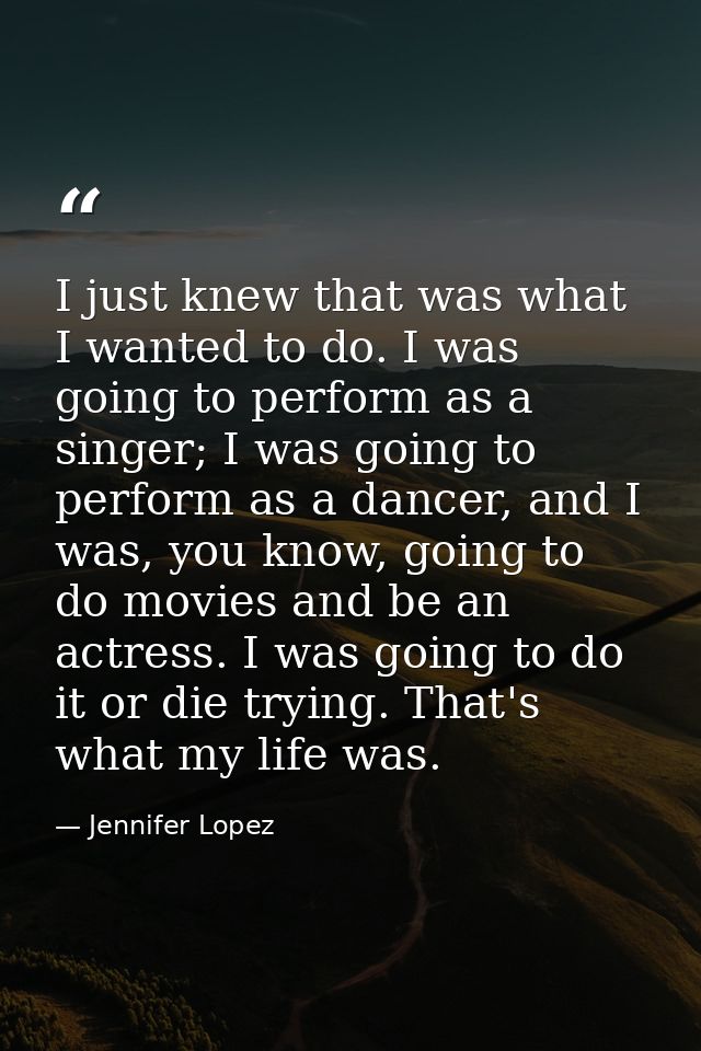 I just knew that was what I wanted to do. I was going to perform as a singer; I was going to perform as a dancer, and I  — Jennifer Lopez
