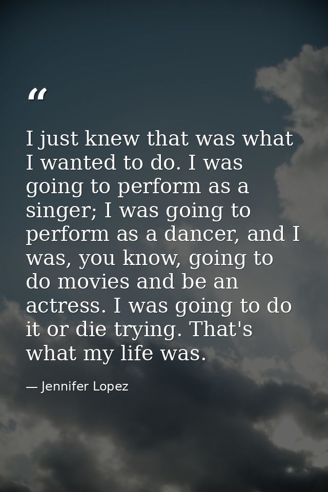 I just knew that was what I wanted to do. I was going to perform as a singer; I was going to perform as a dancer, and I  — Jennifer Lopez