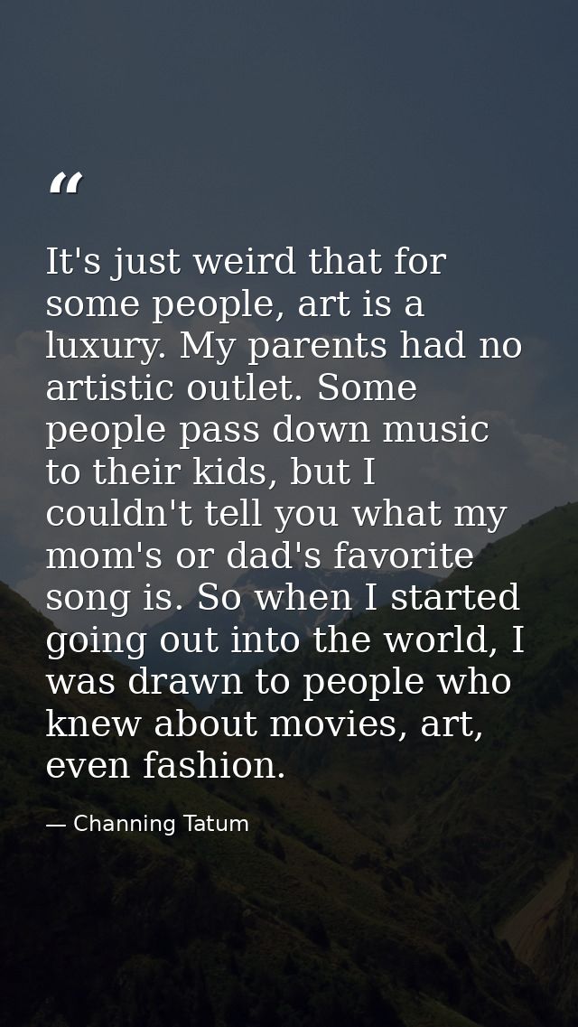 It's just weird that for some people, art is a luxury. My parents had no artistic outlet. Some people pass down music to — Channing Tatum