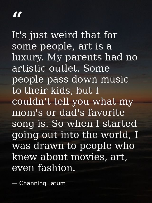 It's just weird that for some people, art is a luxury. My parents had no artistic outlet. Some people pass down music to — Channing Tatum