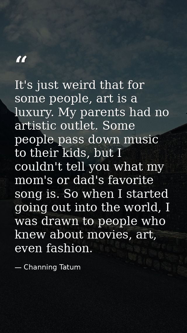 It's just weird that for some people, art is a luxury. My parents had no artistic outlet. Some people pass down music to — Channing Tatum