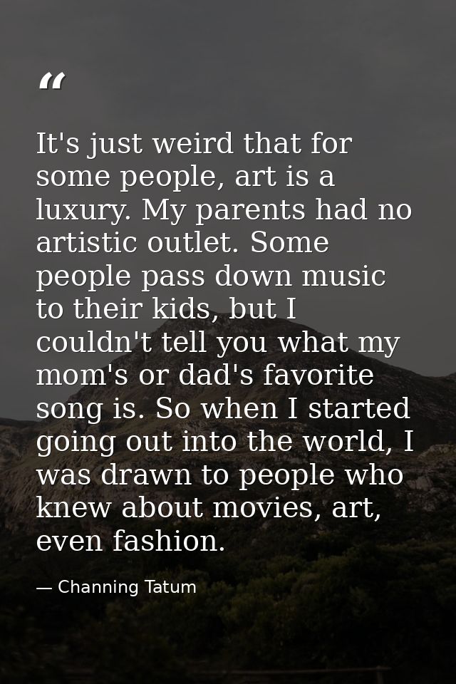 It's just weird that for some people, art is a luxury. My parents had no artistic outlet. Some people pass down music to — Channing Tatum