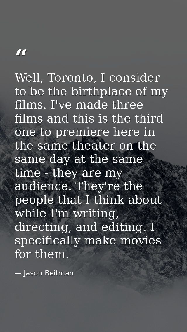 Well, Toronto, I consider to be the birthplace of my films. I've made three films and this is the third one to premiere  — Jason Reitman