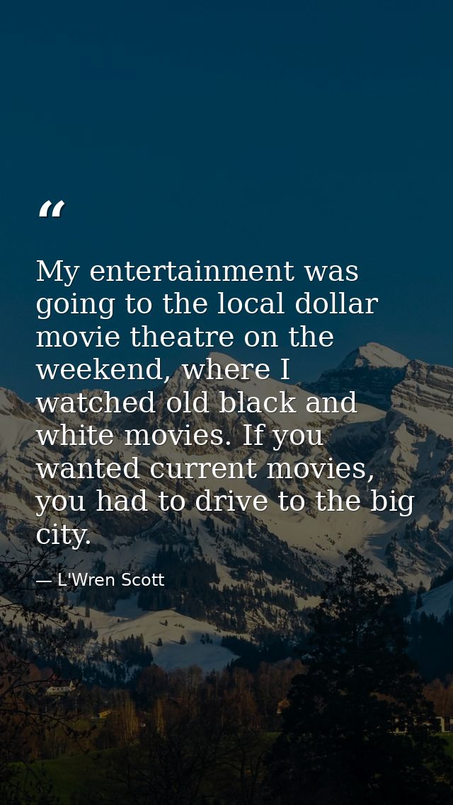 My entertainment was going to the local dollar movie theatre on the weekend, where I watched old black and white movies. — L'Wren Scott