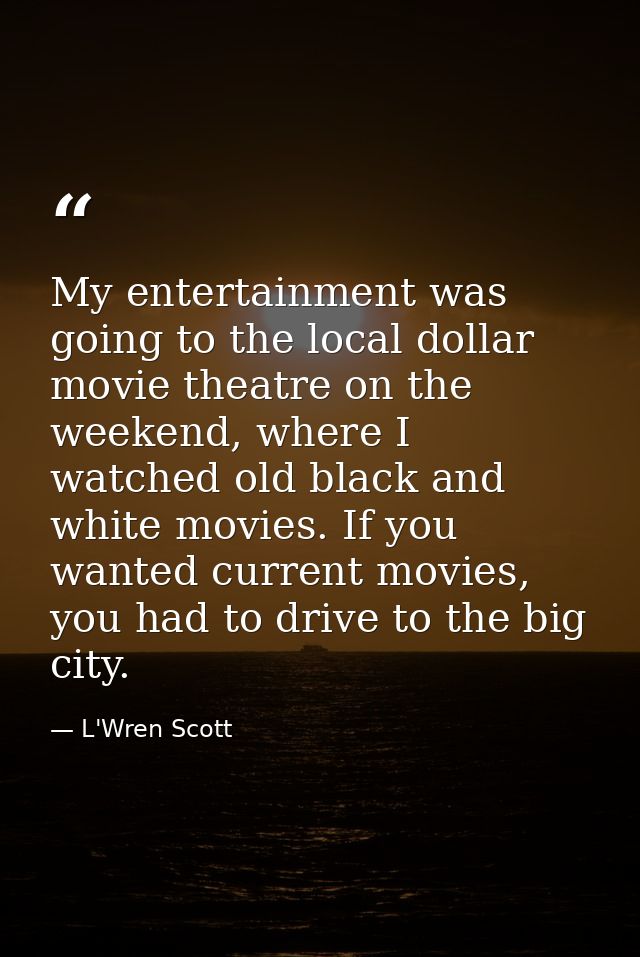 My entertainment was going to the local dollar movie theatre on the weekend, where I watched old black and white movies. — L'Wren Scott
