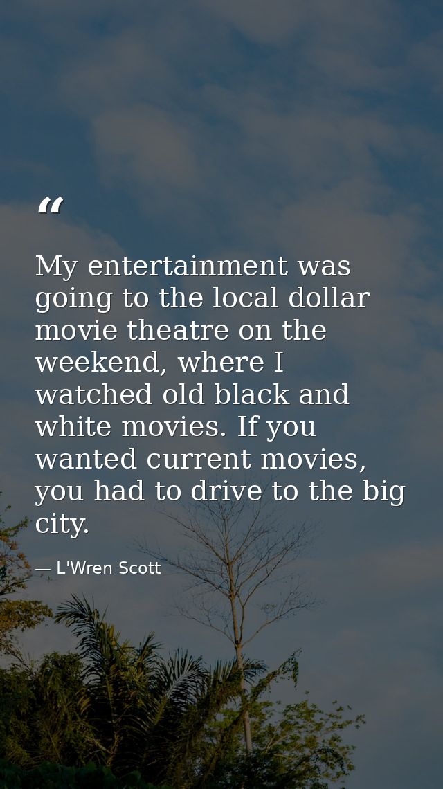 My entertainment was going to the local dollar movie theatre on the weekend, where I watched old black and white movies. — L'Wren Scott