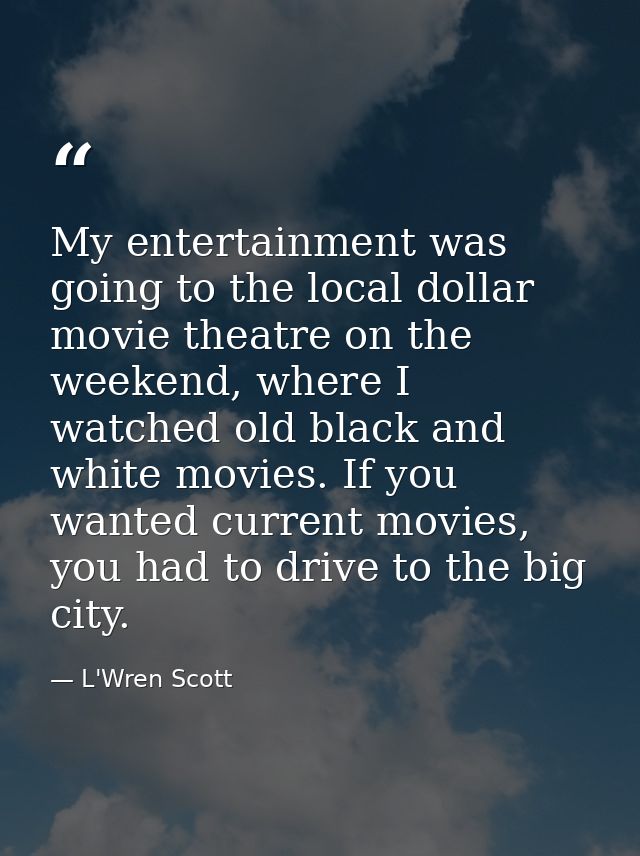 My entertainment was going to the local dollar movie theatre on the weekend, where I watched old black and white movies. — L'Wren Scott