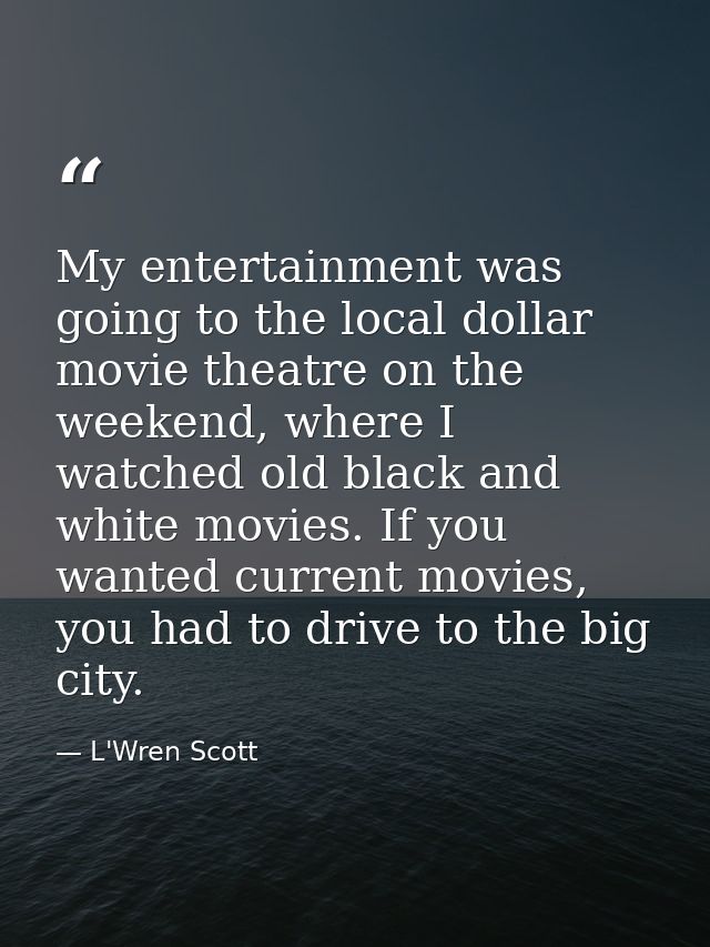 My entertainment was going to the local dollar movie theatre on the weekend, where I watched old black and white movies. — L'Wren Scott