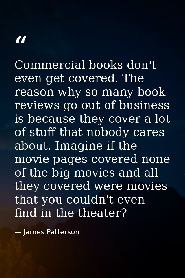 Commercial books don't even get covered. The reason why so many book reviews go out of business is because they cover a  — James Patterson