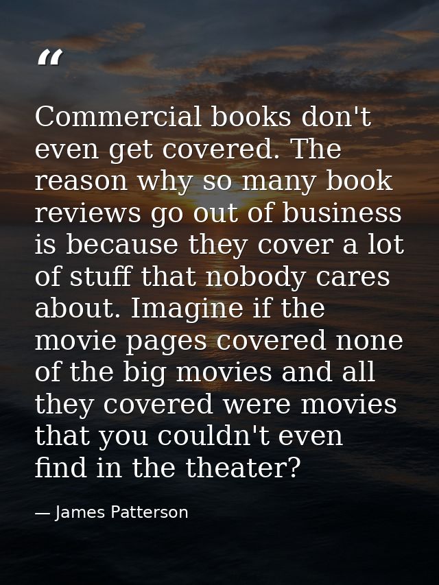 Commercial books don't even get covered. The reason why so many book reviews go out of business is because they cover a  — James Patterson