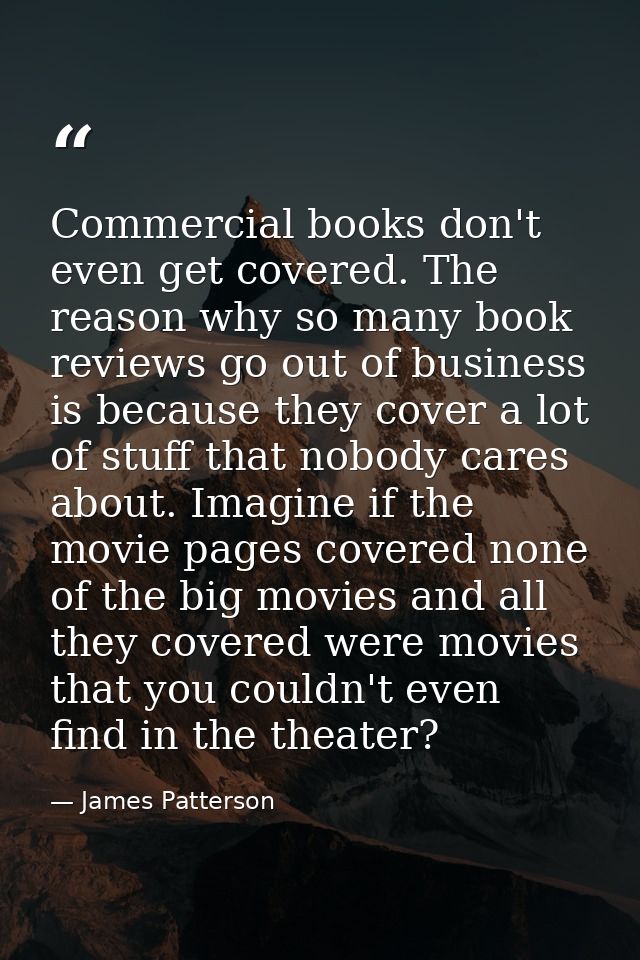 Commercial books don't even get covered. The reason why so many book reviews go out of business is because they cover a  — James Patterson