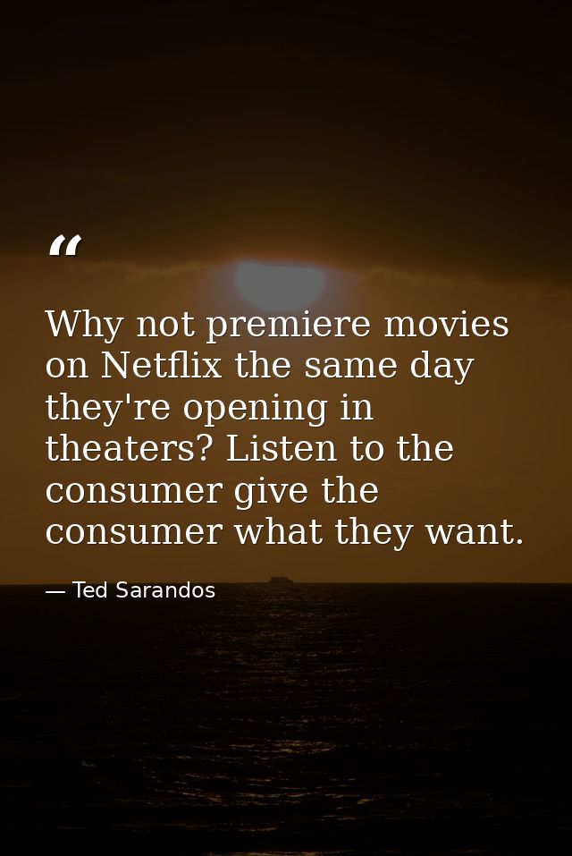 Why not premiere movies on Netflix the same day they're opening in theaters? Listen to the consumer give the consumer wh — Ted Sarandos