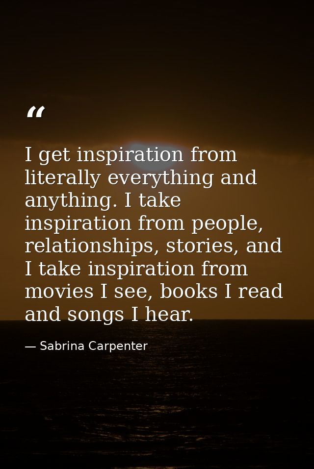 I get inspiration from literally everything and anything. I take inspiration from people, relationships, stories, and I  — Sabrina Carpenter