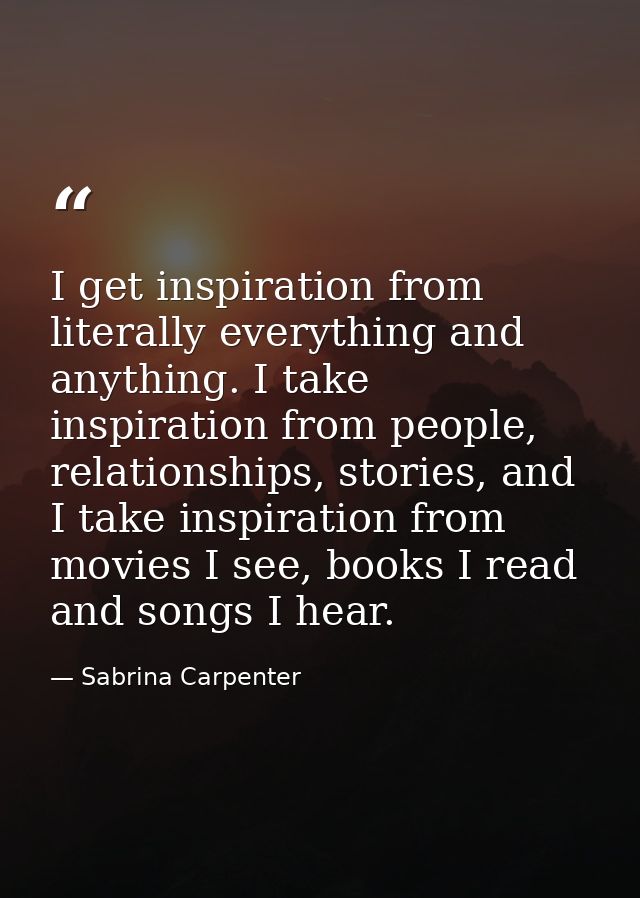 I get inspiration from literally everything and anything. I take inspiration from people, relationships, stories, and I  — Sabrina Carpenter