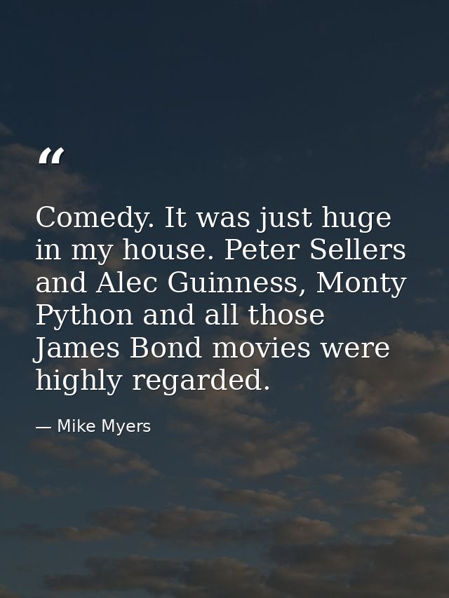 Comedy. It was just huge in my house. Peter Sellers and Alec Guinness, Monty Python and all those James Bond movies were — Mike Myers