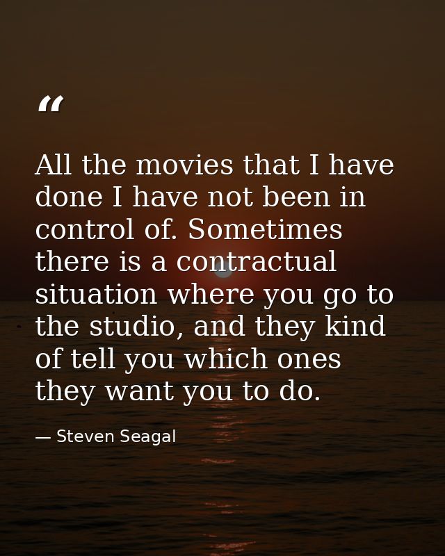 All the movies that I have done I have not been in control of. Sometimes there is a contractual situation where you go t — Steven Seagal