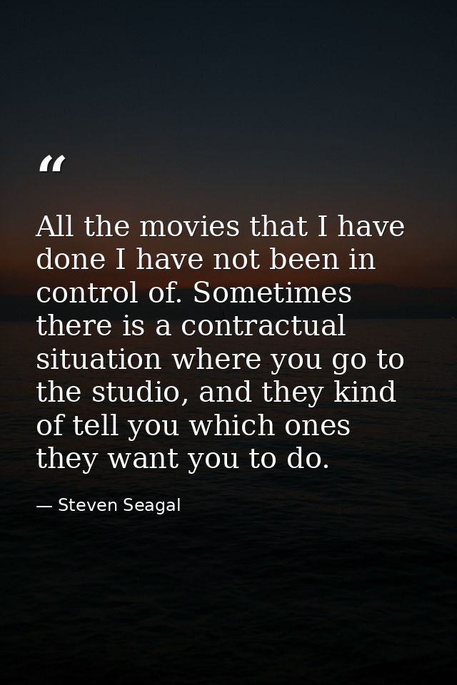 All the movies that I have done I have not been in control of. Sometimes there is a contractual situation where you go t — Steven Seagal