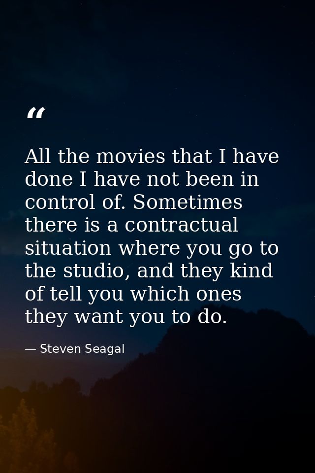 All the movies that I have done I have not been in control of. Sometimes there is a contractual situation where you go t — Steven Seagal