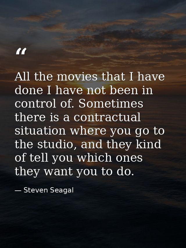 All the movies that I have done I have not been in control of. Sometimes there is a contractual situation where you go t — Steven Seagal