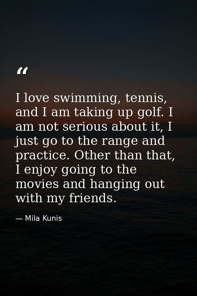 I love swimming, tennis, and I am taking up golf. I am not serious about it, I just go to the range and practice. Other  — Mila Kunis