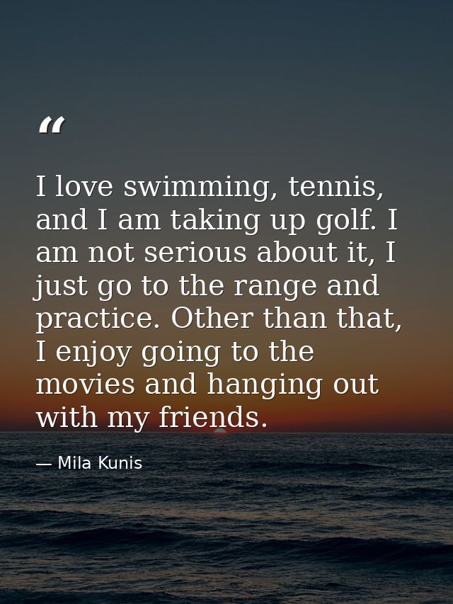 I love swimming, tennis, and I am taking up golf. I am not serious about it, I just go to the range and practice. Other  — Mila Kunis