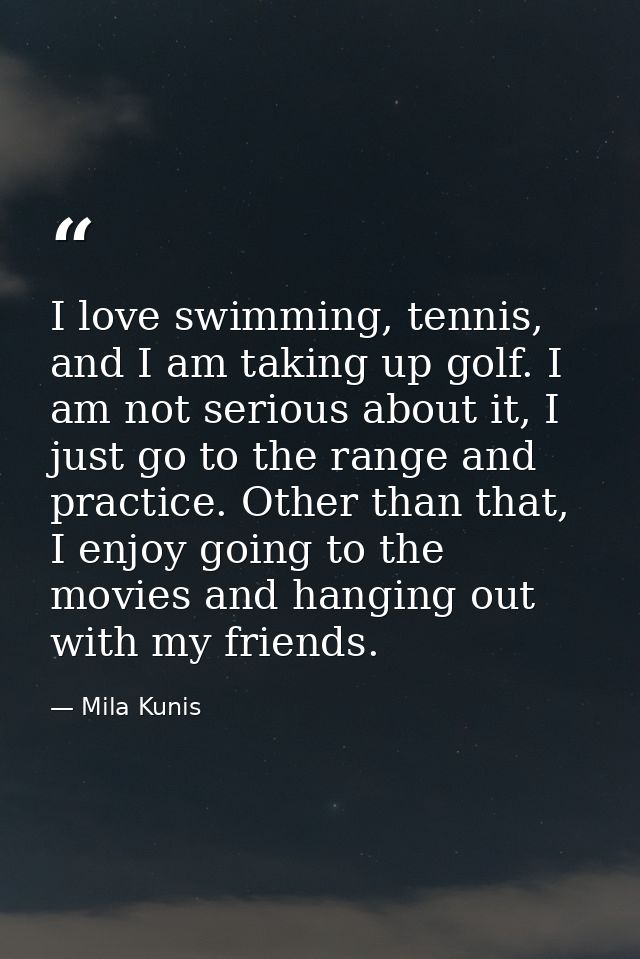 I love swimming, tennis, and I am taking up golf. I am not serious about it, I just go to the range and practice. Other  — Mila Kunis