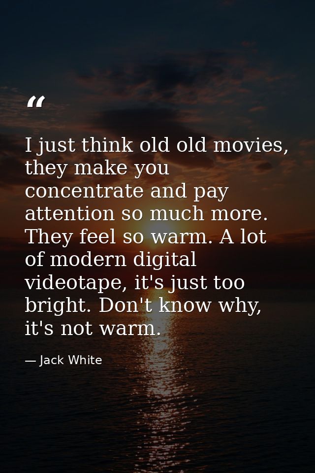 I just think old old movies, they make you concentrate and pay attention so much more. They feel so warm. A lot of moder — Jack White