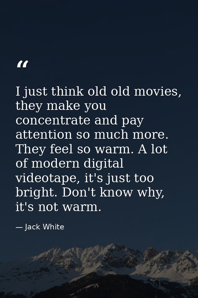 I just think old old movies, they make you concentrate and pay attention so much more. They feel so warm. A lot of moder — Jack White