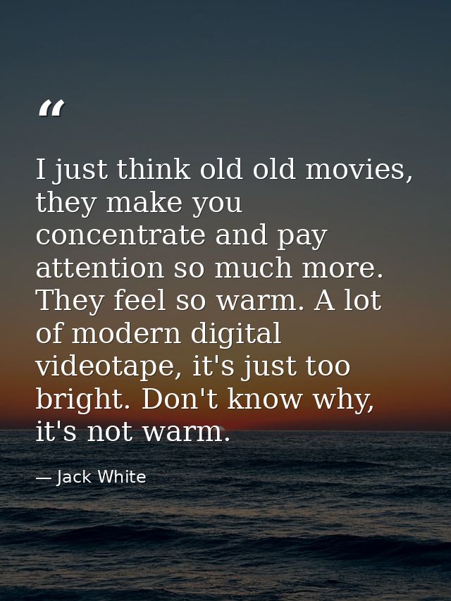 I just think old old movies, they make you concentrate and pay attention so much more. They feel so warm. A lot of moder — Jack White