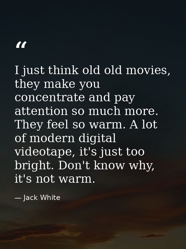 I just think old old movies, they make you concentrate and pay attention so much more. They feel so warm. A lot of moder — Jack White