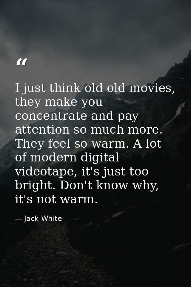 I just think old old movies, they make you concentrate and pay attention so much more. They feel so warm. A lot of moder — Jack White