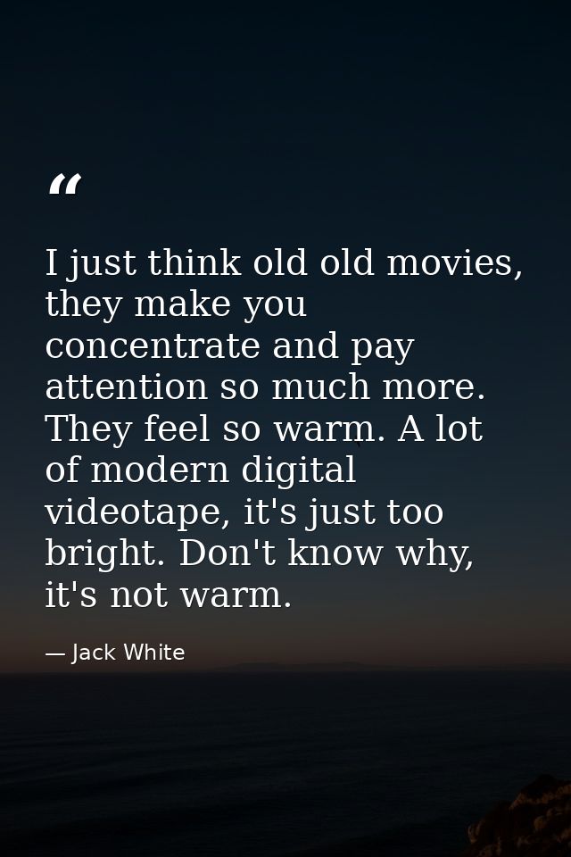 I just think old old movies, they make you concentrate and pay attention so much more. They feel so warm. A lot of moder — Jack White