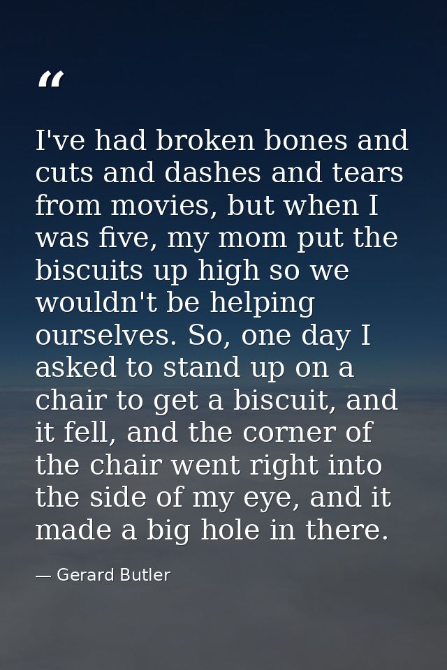 I've had broken bones and cuts and dashes and tears from movies, but when I was five, my mom put the biscuits up high so — Gerard Butler
