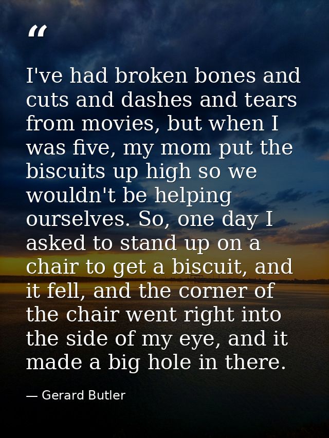 I've had broken bones and cuts and dashes and tears from movies, but when I was five, my mom put the biscuits up high so — Gerard Butler