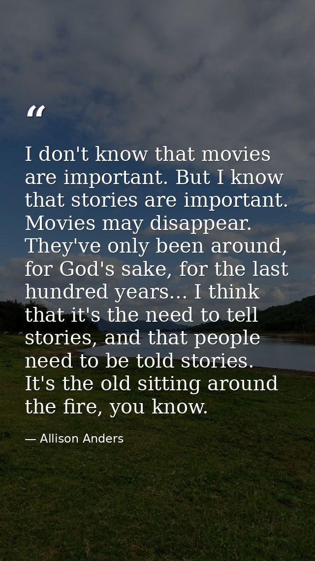 I don't know that movies are important. But I know that stories are important. Movies may disappear. They've only been a — Allison Anders