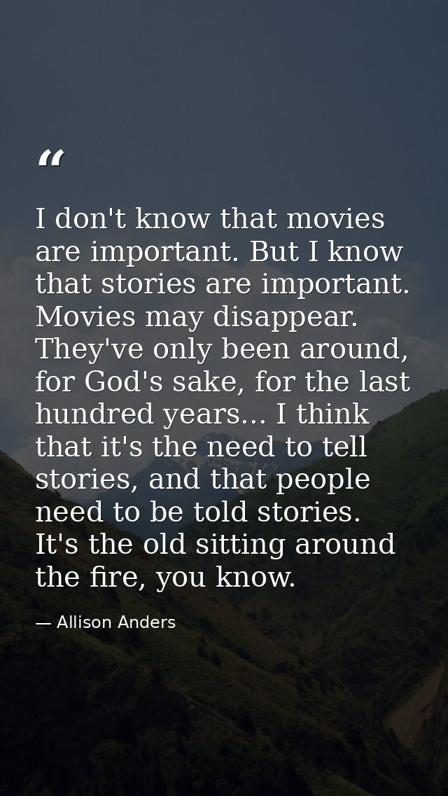 I don't know that movies are important. But I know that stories are important. Movies may disappear. They've only been a — Allison Anders