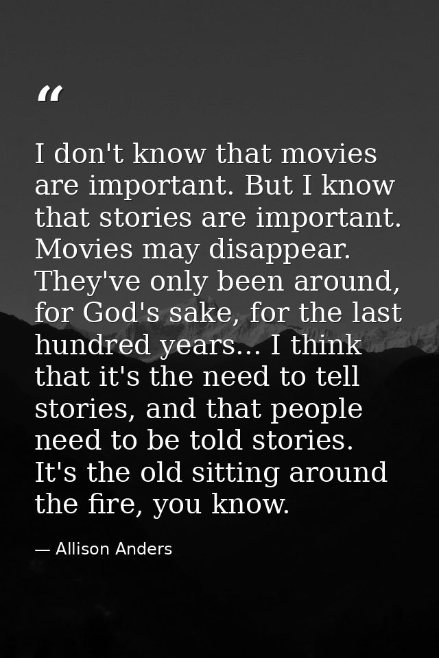 I don't know that movies are important. But I know that stories are important. Movies may disappear. They've only been a — Allison Anders